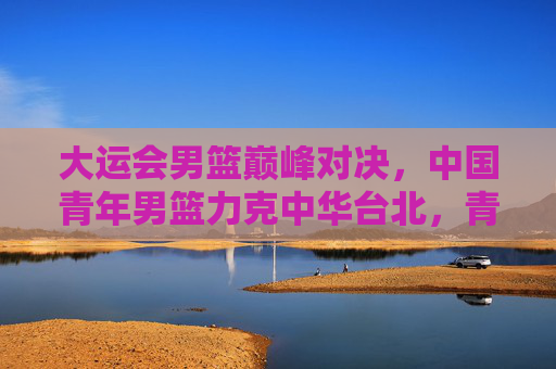 大运会男篮巅峰对决,中国青年男篮力克中华台北,青春热血诠释体育精神 大运会男篮巅峰对决,中国青年男篮力克中华台北,青春热血诠释体育精神