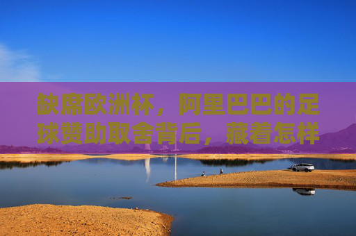 缺席欧洲杯,阿里巴巴的足球赞助取舍背后,藏着怎样的战略逻辑? 缺席欧洲杯,阿里巴巴的足球赞助取舍背后,藏着怎样的战略逻辑?