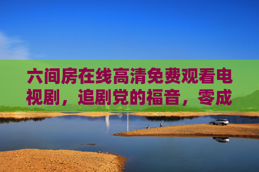六间房在线高清免费观看电视剧,追剧党的福音,零成本畅享精彩剧集 六间房在线高清免费观看电视剧,追剧党的福音,零成本畅享精彩剧集