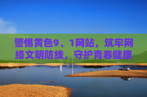 警惕黄色9、1网站,筑牢网络文明防线,守护青春健康 警惕黄色9、1网站,筑牢网络文明防线,守护青春健康