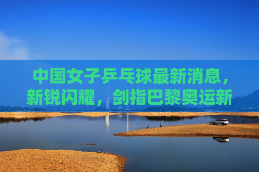 中国女子乒乓球最新消息,新锐闪耀,剑指巴黎奥运新征程 中国女子乒乓球最新消息,新锐闪耀,剑指巴黎奥运新征程