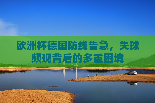 欧洲杯德国防线告急,失球频现背后的多重困境 欧洲杯德国防线告急,失球频现背后的多重困境