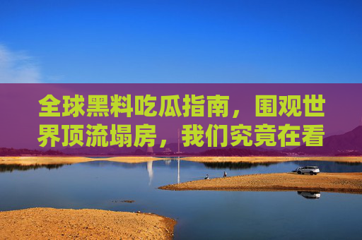 全球黑料吃瓜指南，围观世界顶流塌房，我们究竟在看什么？