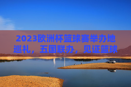 2023欧洲杯篮球赛举办地巡礼,五国联办,见证篮球盛宴 2023欧洲杯篮球赛举办地巡礼,五国联办,见证篮球盛宴