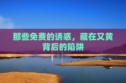 那些免费的诱惑，藏在又黄背后的陷阱
