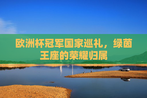欧洲杯冠军国家巡礼,绿茵王座的荣耀归属 欧洲杯冠军国家巡礼,绿茵王座的荣耀归属