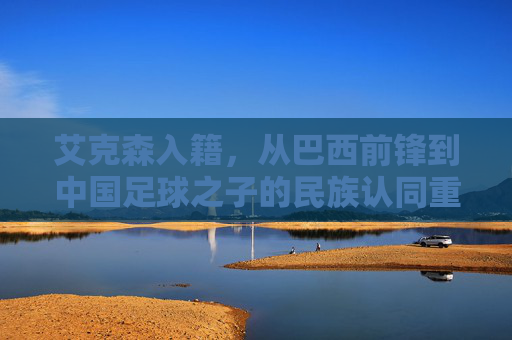 艾克森入籍,从巴西前锋到中国足球之子的民族认同重构 艾克森入籍,从巴西前锋到中国足球之子的民族认同重构