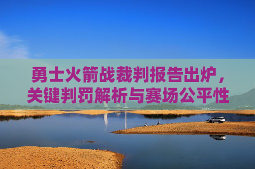 勇士火箭战裁判报告出炉,关键判罚解析与赛场公平性再审视 勇士火箭战裁判报告出炉,关键判罚解析与赛场公平性再审视