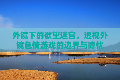 外镜下的欲望迷宫，透视外镜色情游戏的边界与隐忧