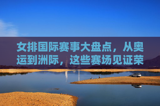 女排国际赛事大盘点,从奥运到洲际,这些赛场见证荣耀 女排国际赛事大盘点,从奥运到洲际,这些赛场见证荣耀
