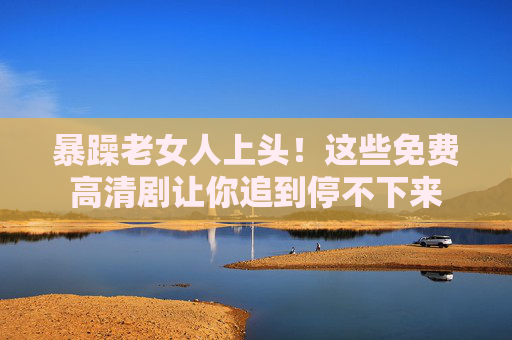 暴躁老女人上头！这些免费高清剧让你追到停不下来