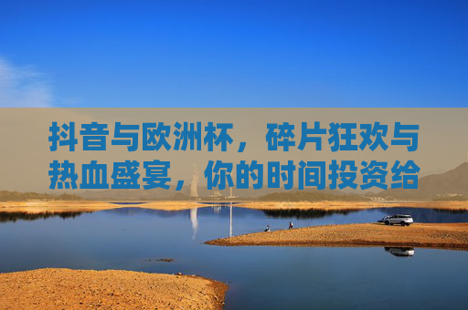 抖音与欧洲杯,碎片狂欢与热血盛宴,你的时间投资给谁? 抖音与欧洲杯,碎片狂欢与热血盛宴,你的时间投资给谁?
