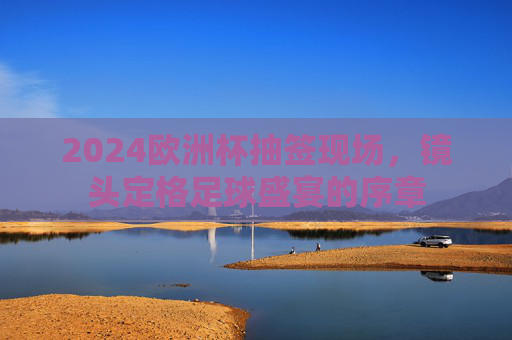 2024欧洲杯抽签现场,镜头定格足球盛宴的序章 2024欧洲杯抽签现场,镜头定格足球盛宴的序章