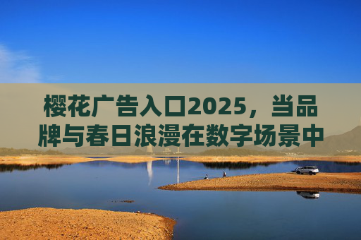 樱花广告入口2025,当品牌与春日浪漫在数字场景中共舞 樱花广告入口2025,当品牌与春日浪漫在数字场景中共舞
