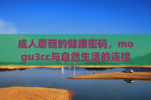 成人蘑菇的健康密码,mogu3cc与自然生活的连接 成人蘑菇的健康密码,mogu3cc与自然生活的连接