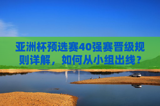 亚洲杯预选赛40强赛晋级规则详解,如何从小组出线? 亚洲杯预选赛40强赛晋级规则详解,如何从小组出线?