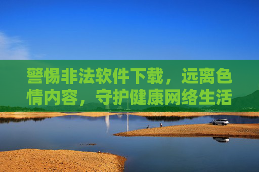 警惕非法软件下载，远离色情内容，守护健康网络生活