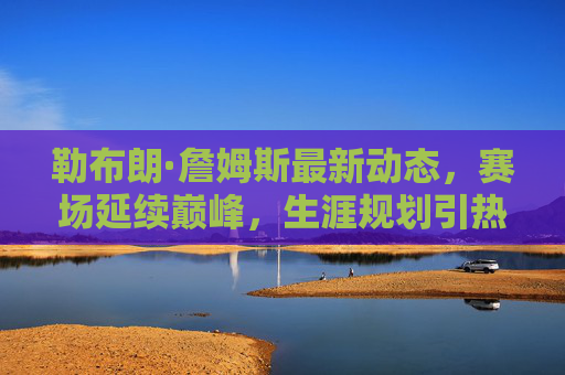勒布朗·詹姆斯最新动态,赛场延续巅峰,生涯规划引热议 勒布朗·詹姆斯最新动态,赛场延续巅峰,生涯规划引热议