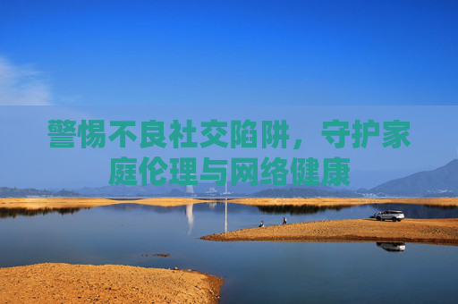 警惕不良社交陷阱,守护家庭伦理与网络健康 警惕不良社交陷阱,守护家庭伦理与网络健康