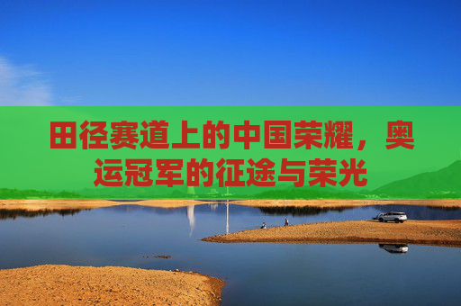 田径赛道上的中国荣耀,奥运冠军的征途与荣光 田径赛道上的中国荣耀,奥运冠军的征途与荣光
