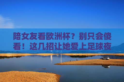 陪女友看欧洲杯?别只会傻看!这几招让她爱上足球夜 陪女友看欧洲杯?别只会傻看!这几招让她爱上足球夜
