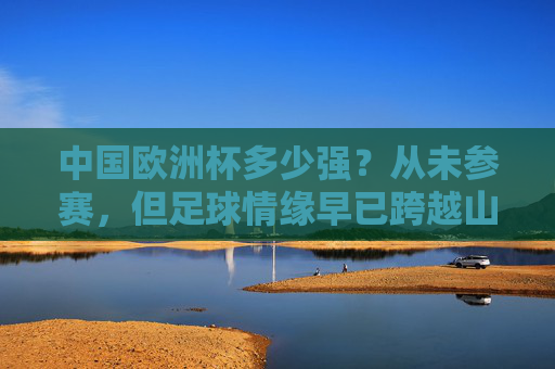 中国欧洲杯多少强?从未参赛,但足球情缘早已跨越山海 中国欧洲杯多少强?从未参赛,但足球情缘早已跨越山海