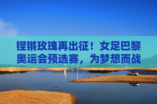 铿锵玫瑰再出征!女足巴黎奥运会预选赛,为梦想而战,为荣耀而拼 铿锵玫瑰再出征!女足巴黎奥运会预选赛,为梦想而战,为荣耀而拼