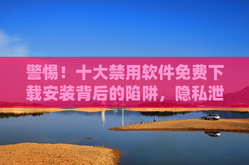 警惕!十大禁用软件免费下载安装背后的陷阱,隐私泄露、法律风险与系统崩溃全解析 警惕!十大禁用软件免费下载安装背后的陷阱,隐私泄露、法律风险与系统崩溃全解析
