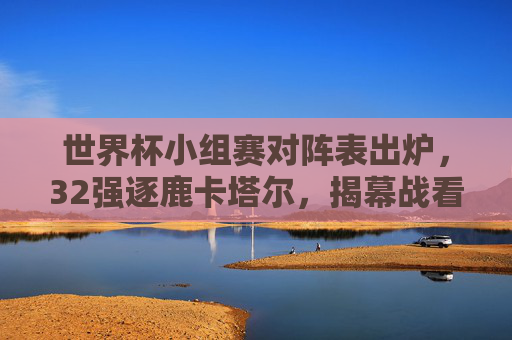 世界杯小组赛对阵表出炉，32强逐鹿卡塔尔，揭幕战看点抢先看