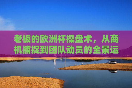 老板的欧洲杯操盘术,从商机捕捉到团队动员的全景运作 老板的欧洲杯操盘术,从商机捕捉到团队动员的全景运作