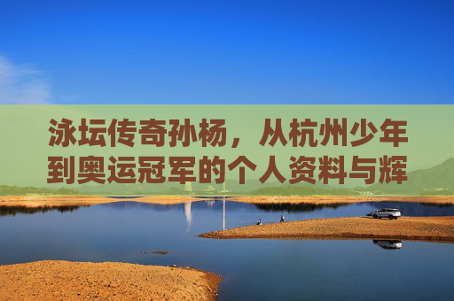 泳坛传奇孙杨,从杭州少年到奥运冠军的个人资料与辉煌生涯 泳坛传奇孙杨,从杭州少年到奥运冠军的个人资料与辉煌生涯