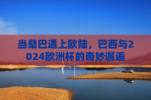 当桑巴遇上欧陆,巴西与2024欧洲杯的奇妙邂逅 当桑巴遇上欧陆,巴西与2024欧洲杯的奇妙邂逅