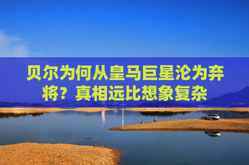 贝尔为何从皇马巨星沦为弃将？真相远比想象复杂