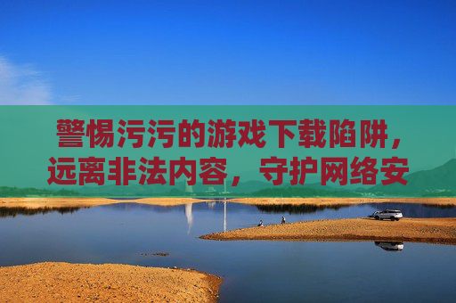 警惕污污的游戏下载陷阱,远离非法内容,守护网络安全与健康 警惕污污的游戏下载陷阱,远离非法内容,守护网络安全与健康