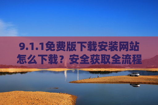 9.1.1免费版下载安装网站怎么下载?安全获取全流程指南 9.1.1免费版下载安装网站怎么下载?安全获取全流程指南