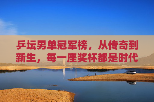 乒坛男单冠军榜,从传奇到新生,每一座奖杯都是时代的注脚 乒坛男单冠军榜,从传奇到新生,每一座奖杯都是时代的注脚