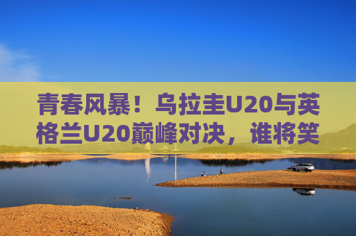 青春风暴！乌拉圭U20与英格兰U20巅峰对决，谁将笑傲赛场？