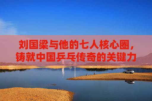 刘国梁与他的七人核心圈，铸就中国乒乓传奇的关键力量