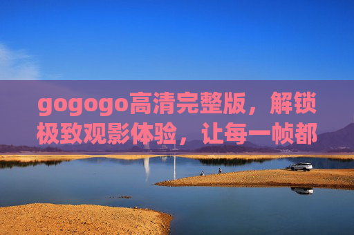 gogogo高清完整版,解锁极致观影体验,让每一帧都值得珍藏 gogogo高清完整版,解锁极致观影体验,让每一帧都值得珍藏