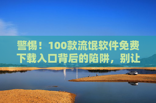 警惕!100款流氓软件免费下载入口背后的陷阱,别让免费毁掉你的手机和隐私 警惕!100款流氓软件免费下载入口背后的陷阱,别让免费毁掉你的手机和隐私