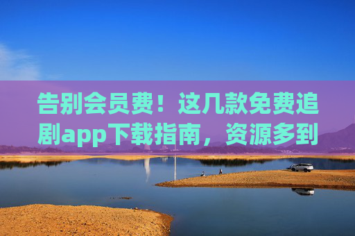 告别会员费!这几款免费追剧app下载指南,资源多到看不完 告别会员费!这几款免费追剧app下载指南,资源多到看不完