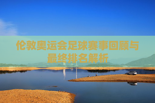 伦敦奥运会足球赛事回顾与最终排名解析 伦敦奥运会足球赛事回顾与最终排名解析