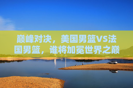 巅峰对决,美国男篮VS法国男篮,谁将加冕世界之巅? 巅峰对决,美国男篮VS法国男篮,谁将加冕世界之巅?