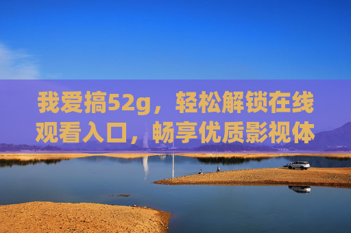 我爱搞52g,轻松解锁在线观看入口,畅享优质影视体验 我爱搞52g,轻松解锁在线观看入口,畅享优质影视体验