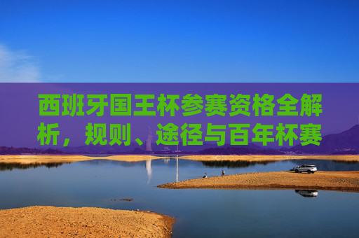 西班牙国王杯参赛资格全解析,规则、途径与百年杯赛的入场券逻辑 西班牙国王杯参赛资格全解析,规则、途径与百年杯赛的入场券逻辑