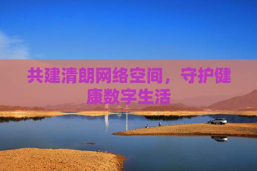 共建清朗网络空间，守护健康数字生活
