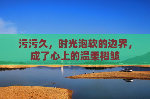 污污久，时光泡软的边界，成了心上的温柔褶皱