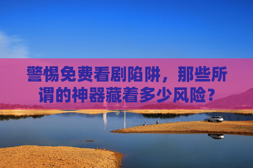 警惕免费看剧陷阱,那些所谓的神器藏着多少风险? 警惕免费看剧陷阱,那些所谓的神器藏着多少风险?