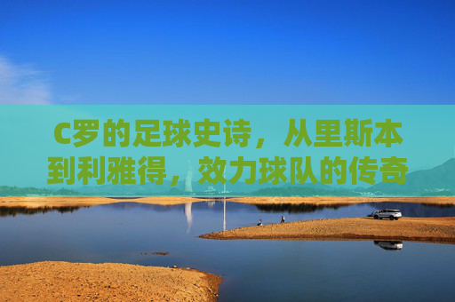 C罗的足球史诗,从里斯本到利雅得,效力球队的传奇足迹 C罗的足球史诗,从里斯本到利雅得,效力球队的传奇足迹