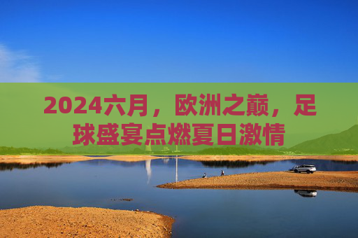 2024六月,欧洲之巅,足球盛宴点燃夏日激情 2024六月,欧洲之巅,足球盛宴点燃夏日激情